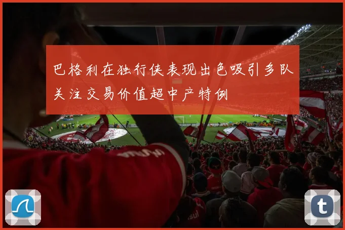 巴格利在独行侠表现出色吸引多队关注交易价值超中产特例