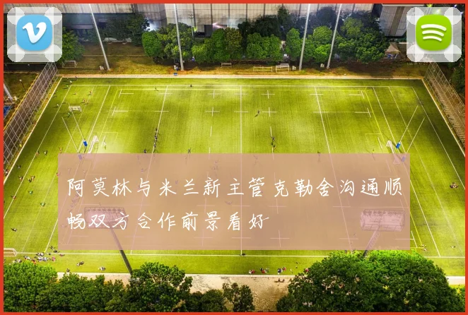 阿莫林与米兰新主管克勒舍沟通顺畅双方合作前景看好