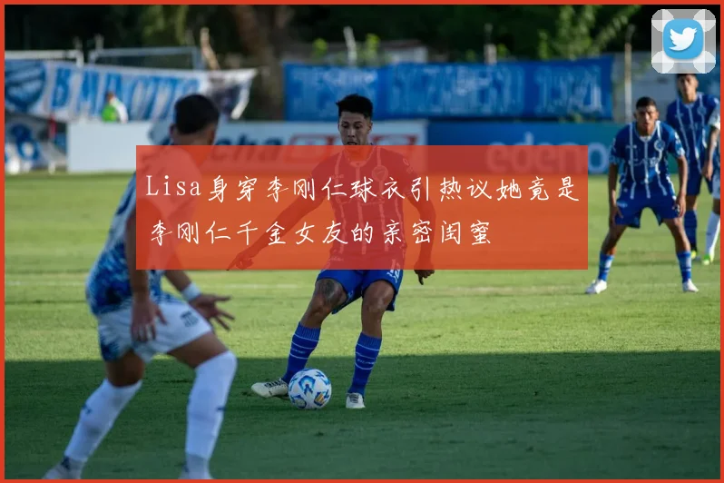 Lisa身穿李刚仁球衣引热议她竟是李刚仁千金女友的亲密闺蜜