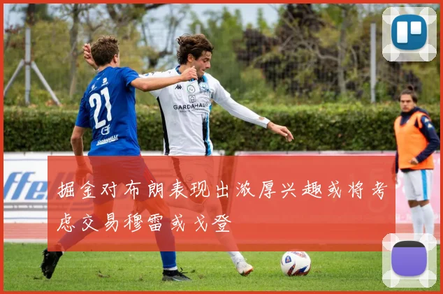 掘金对布朗表现出浓厚兴趣或将考虑交易穆雷或戈登