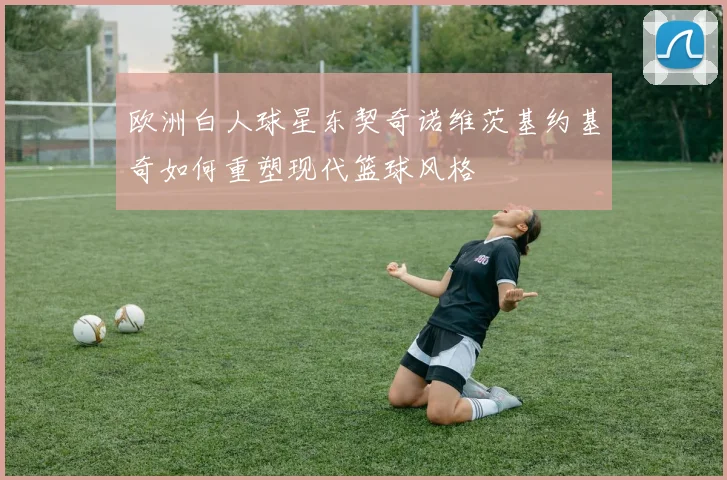 欧洲白人球星东契奇诺维茨基约基奇如何重塑现代篮球风格