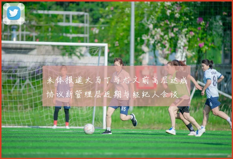 米体报道大马丁与尤文前高层达成协议新管理层近期与经纪人会谈