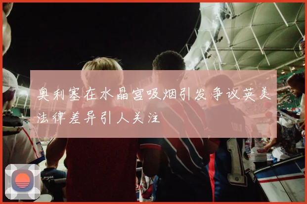 奥利塞在水晶宫吸烟引发争议英美法律差异引人关注