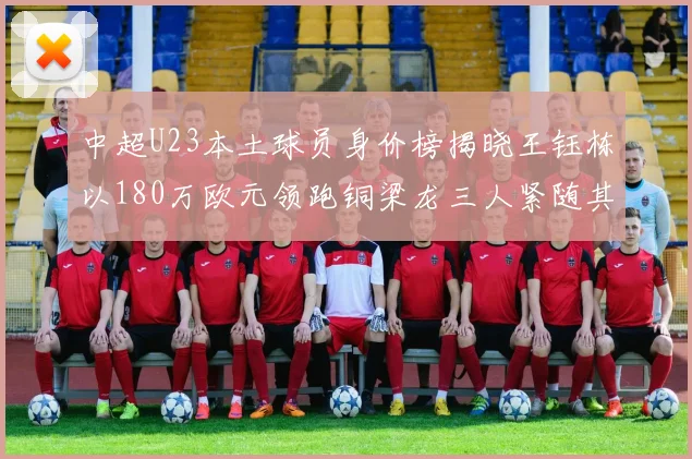 中超U23本土球员身价榜揭晓王钰栋以180万欧元领跑铜梁龙三人紧随其后
