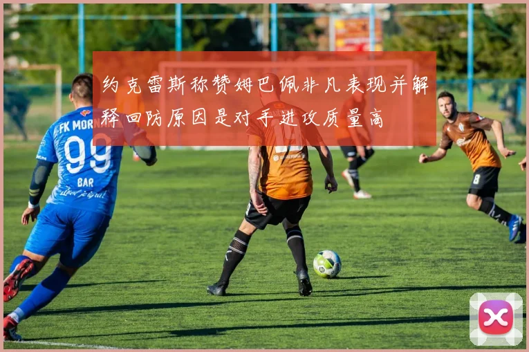 约克雷斯称赞姆巴佩非凡表现并解释回防原因是对手进攻质量高