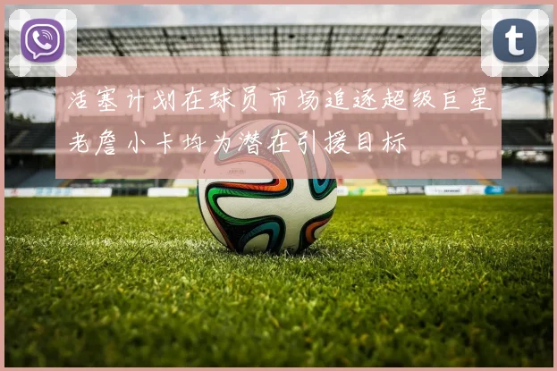 活塞计划在球员市场追逐超级巨星老詹小卡均为潜在引援目标
