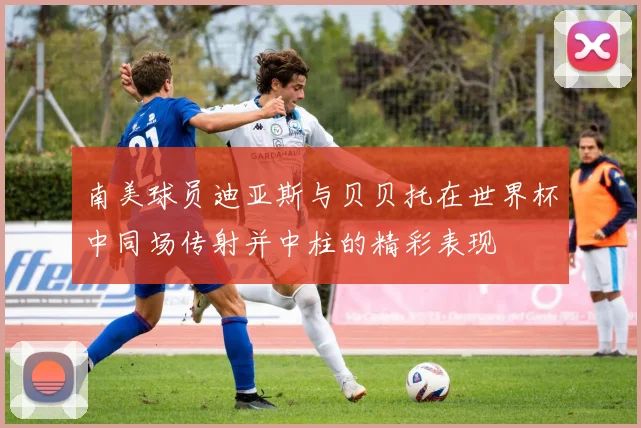 南美球员迪亚斯与贝贝托在世界杯中同场传射并中柱的精彩表现