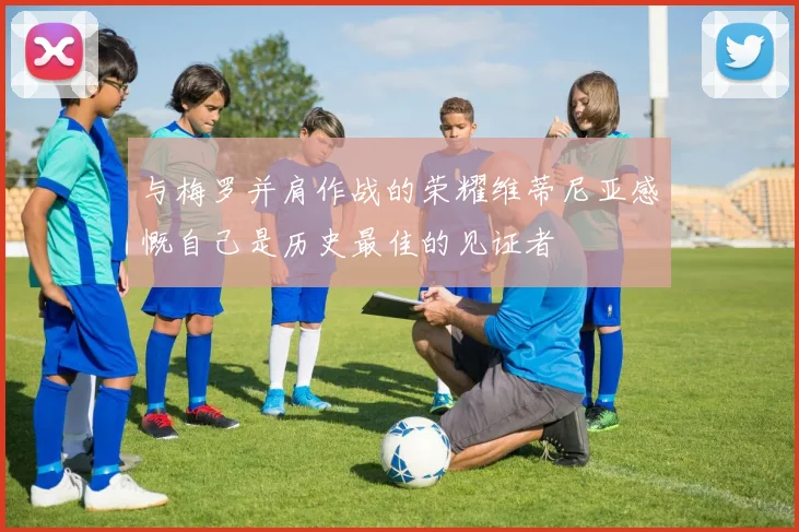 与梅罗并肩作战的荣耀维蒂尼亚感慨自己是历史最佳的见证者