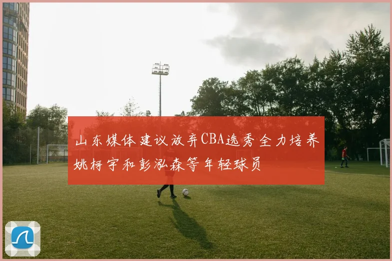 山东媒体建议放弃CBA选秀全力培养姚柯宇和彭泓森等年轻球员